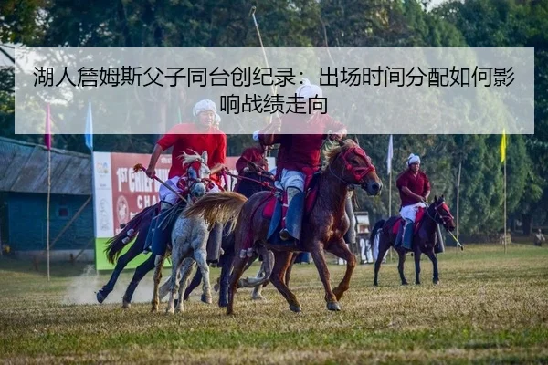 湖人詹姆斯父子同台创纪录：出场时间分配如何影响战绩走向